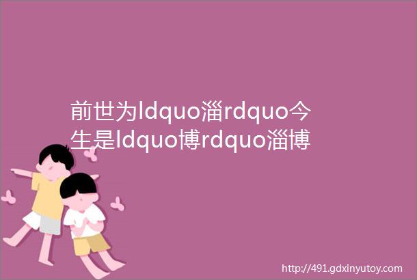 前世为ldquo淄rdquo今生是ldquo博rdquo淄博是这样来的helliphellip