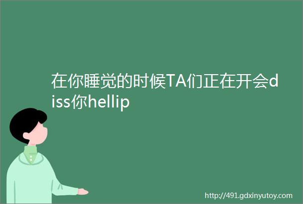 在你睡觉的时候TA们正在开会diss你hellip