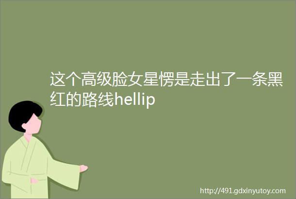 这个高级脸女星愣是走出了一条黑红的路线hellip