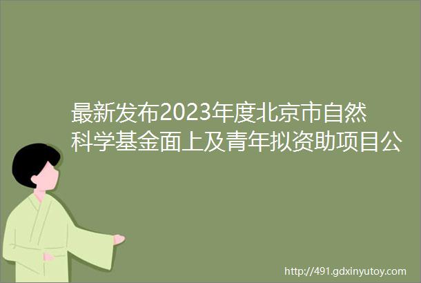 最新发布2023年度北京市自然科学基金面上及青年拟资助项目公示