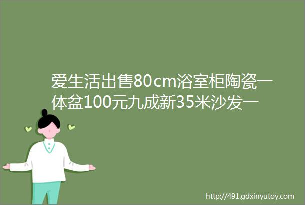 爱生活出售80cm浴室柜陶瓷一体盆100元九成新35米沙发一套茶几准备转让