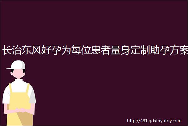 长治东风好孕为每位患者量身定制助孕方案