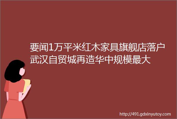 要闻1万平米红木家具旗舰店落户武汉自贸城再造华中规模最大