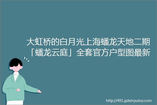 大虹桥的白月光上海蟠龙天地二期「蟠龙云庭」全套官方户型图最新效果图独家曝光预计推出建面约95130㎡精装两房三房四房